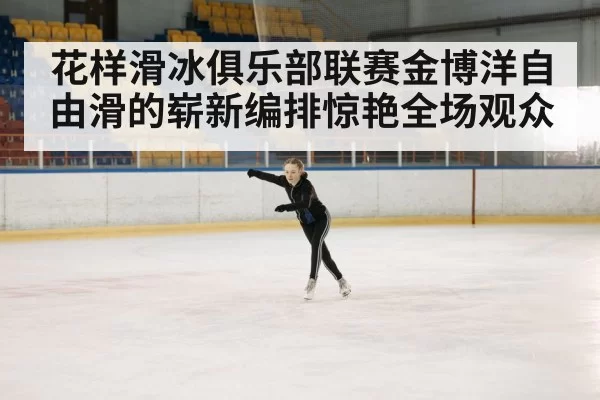 花样滑冰俱乐部联赛金博洋自由滑的崭新编排惊艳全场观众