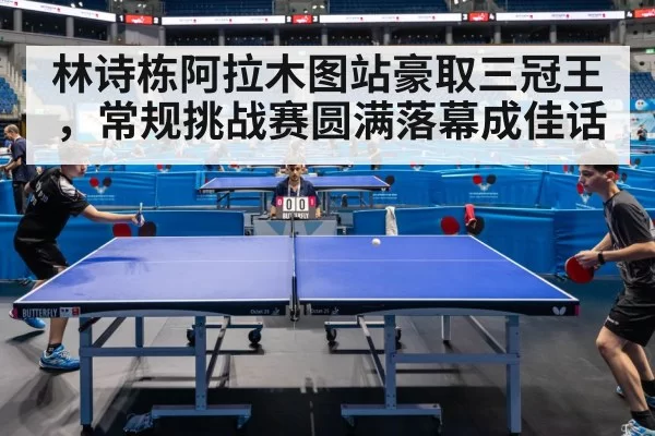 林诗栋阿拉木图站豪取三冠王,常规挑战赛圆满落幕成佳话