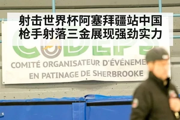射击世界杯阿塞拜疆站中国枪手射落三金展现强劲实力